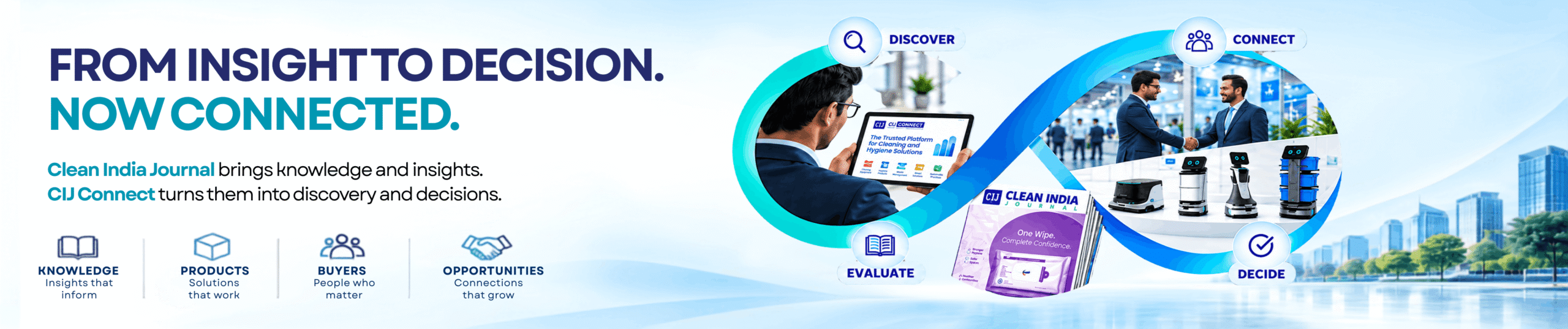 From insight to decision, now connected. Clean India Journal brings knowledge and insight; CIJ Connect turns them into discovery and decisions. Knowledge - insights that inform. Products - solutions that work. Buyers - people who matter. Opportunities - connections that grow.
